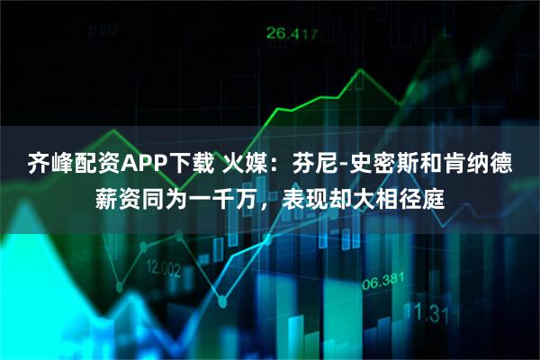 齐峰配资APP下载 火媒：芬尼-史密斯和肯纳德薪资同为一千万，表现却大相径庭