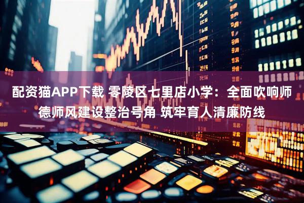 配资猫APP下载 零陵区七里店小学：全面吹响师德师风建设整治号角 筑牢育人清廉防线