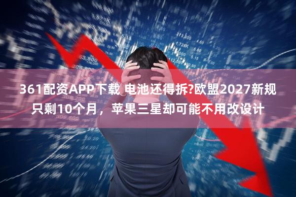361配资APP下载 电池还得拆?欧盟2027新规只剩10个月，苹果三星却可能不用改设计