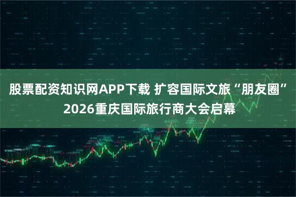 股票配资知识网APP下载 扩容国际文旅“朋友圈” 2026重庆国际旅行商大会启幕