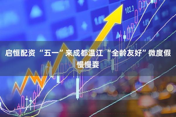 启恒配资 “五一”来成都温江 “全龄友好”微度假慢慢耍