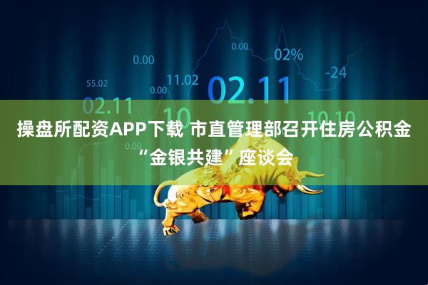 操盘所配资APP下载 市直管理部召开住房公积金“金银共建”座谈会