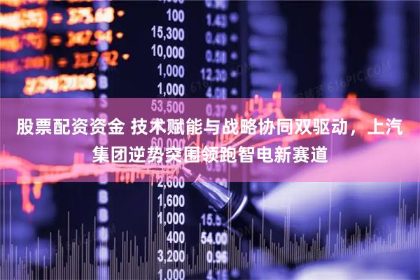 股票配资资金 技术赋能与战略协同双驱动，上汽集团逆势突围领跑智电新赛道