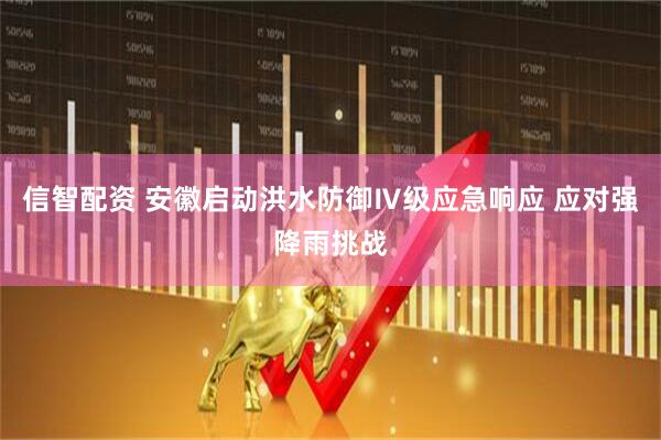 信智配资 安徽启动洪水防御Ⅳ级应急响应 应对强降雨挑战
