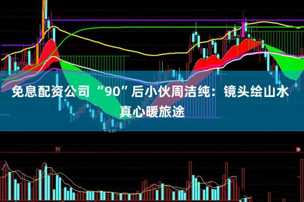 免息配资公司 “90”后小伙周洁纯：镜头绘山水 真心暖旅途