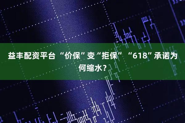 益丰配资平台 “价保”变“拒保” “618”承诺为何缩水？