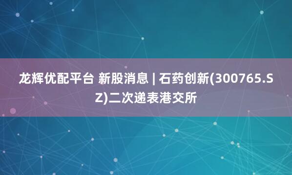 龙辉优配平台 新股消息 | 石药创新(300765.SZ)二次递表港交所