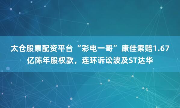 太仓股票配资平台 “彩电一哥” 康佳索赔1.67亿陈年股权款,连环诉讼波及ST达华