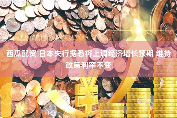 西瓜配资 日本央行据悉将上调经济增长预期 维持政策利率不变