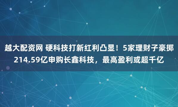 越大配资网 硬科技打新红利凸显!5家理财子豪掷214.59亿申购长鑫科技,最高盈利或超千亿